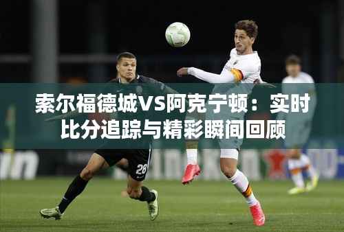 索尔福德城VS阿克宁顿:实时比分追踪与精彩瞬间回顾