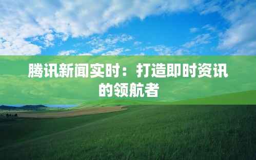 腾讯新闻实时：打造即时资讯的领航者