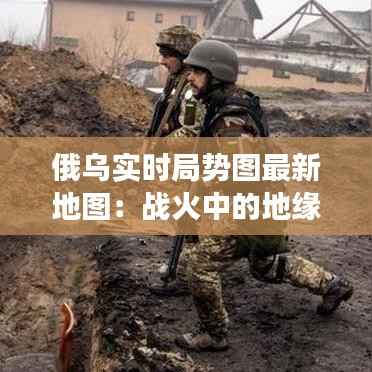 俄乌实时局势图最新地图:战火中的地缘政治演变