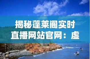揭秘蓬莱阁实时直播网站官网:虚拟与现实的无缝对接