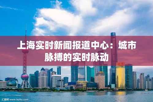 上海实时新闻报道中心:城市脉搏的实时脉动