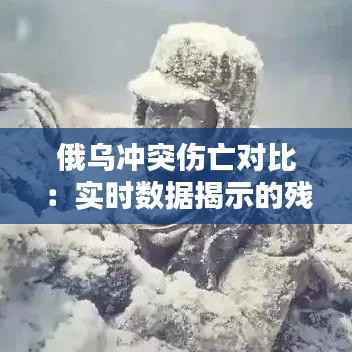 俄乌冲突伤亡对比:实时数据揭示的残酷现实