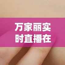 万家丽实时直播在哪看:全方位了解直播平台与观看方法