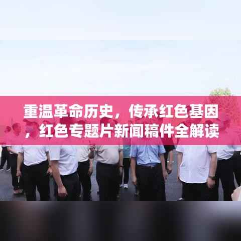 重温革命历史,传承红色基因,红色专题片新闻稿件全解读