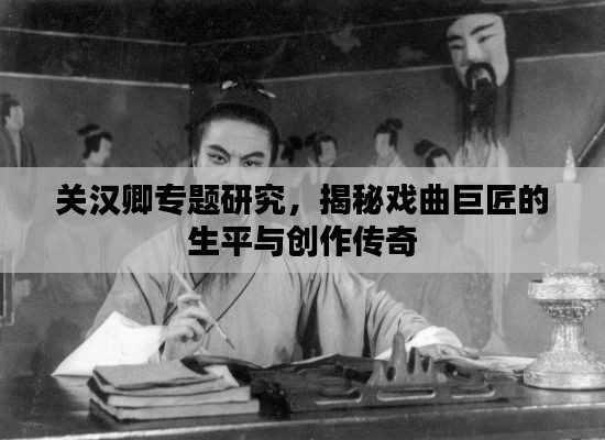 关汉卿专题研究,揭秘戏曲巨匠的生平与创作传奇