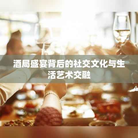 酒局盛宴背后的社交文化与生活艺术交融