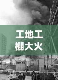 工地工棚大火惊魂,现场直击与事件纪实