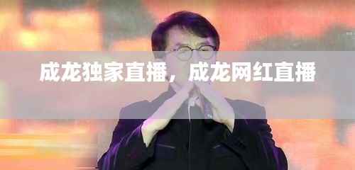 成龙独家直播,成龙网红直播