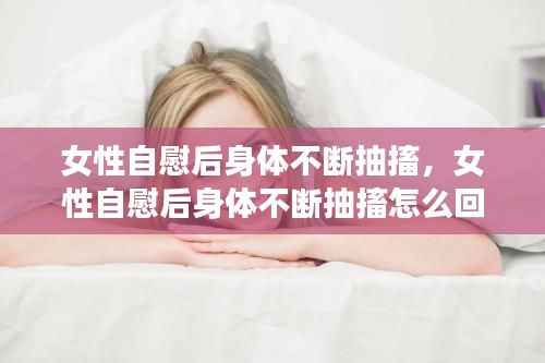 女性自慰后身体不断抽搐,女性自慰后身体不断抽搐怎么回事