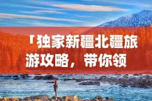 「独家新疆北疆旅游攻略,带你领略绝美风光!」