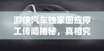 游侠汽车独家回应停工传闻揭秘,真相究竟如何?