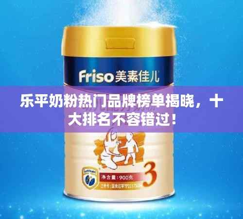 乐平奶粉热门品牌榜单揭晓，十大排名不容错过！