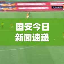 国安今日新闻速递,精彩集锦与最新消息报道