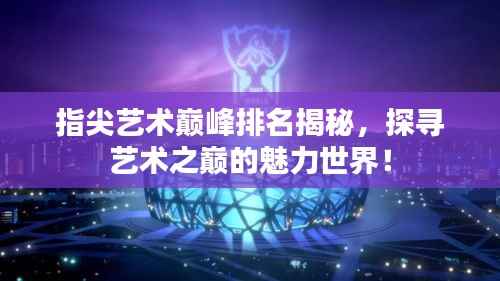 指尖艺术巅峰排名揭秘,探寻艺术之巅的魅力世界!
