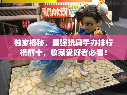 独家揭秘,最强玩具手办排行榜前十,收藏爱好者必看!