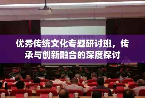 优秀传统文化专题研讨班，传承与创新融合的深度探讨