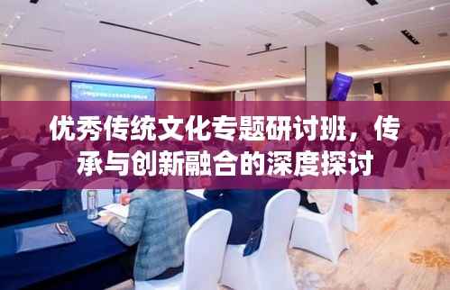 优秀传统文化专题研讨班,传承与创新融合的深度探讨