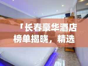 「长春豪华酒店榜单揭晓,精选十大高档酒店排行榜」