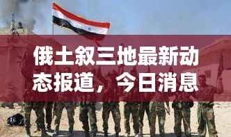 俄土叙三地最新动态报道,今日消息一览