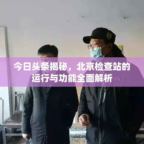 今日头条揭秘,北京检查站的运行与功能全面解析