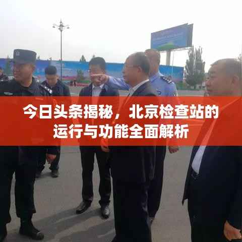 今日头条揭秘,北京检查站的运行与功能全面解析