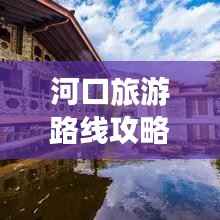 河口旅游路线攻略,探索美景,尽享旅行乐趣!