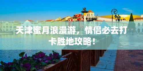 天津蜜月浪漫游,情侣必去打卡胜地攻略!