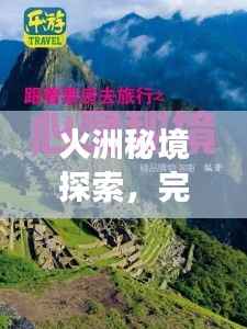 火洲秘境探索,完整旅游攻略指南