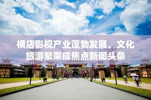 横店影视产业蓬勃发展,文化旅游繁荣成焦点新闻头条