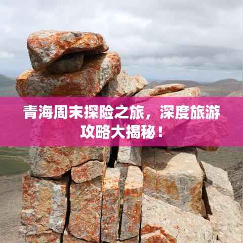 青海周末探险之旅,深度旅游攻略大揭秘!