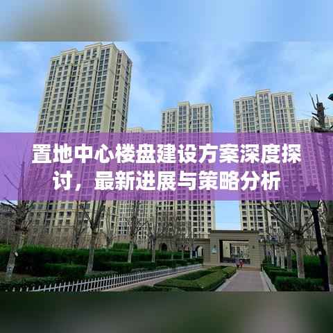 置地中心楼盘建设方案深度探讨,最新进展与策略分析