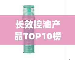 长效控油产品TOP10榜单，控油效果大比拼！