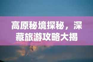 高原秘境探秘,深藏旅游攻略大揭秘