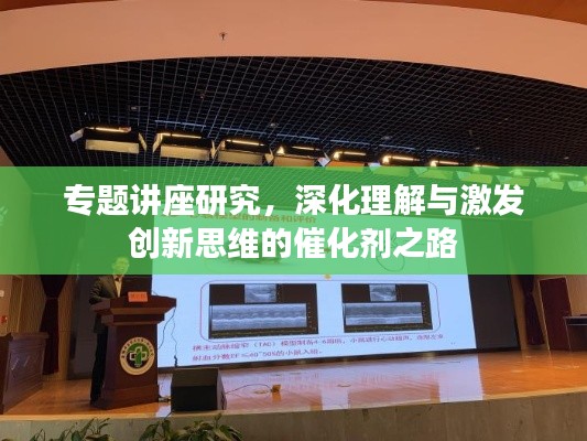 专题讲座研究，深化理解与激发创新思维的催化剂之路