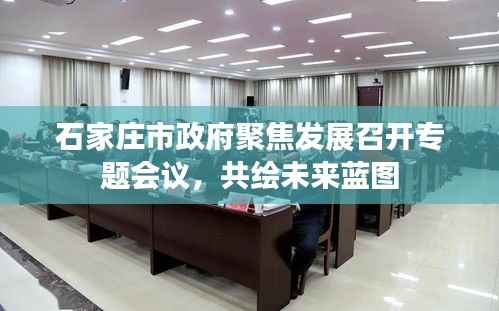 石家庄市政府聚焦发展召开专题会议，共绘未来蓝图