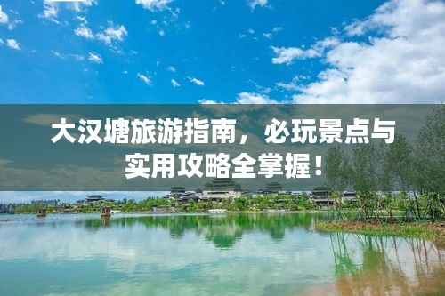 大汉塘旅游指南,必玩景点与实用攻略全掌握!