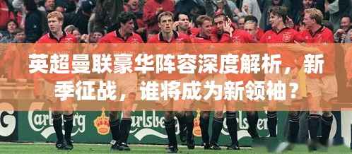 英超曼联豪华阵容深度解析，新季征战，谁将成为新领袖？
