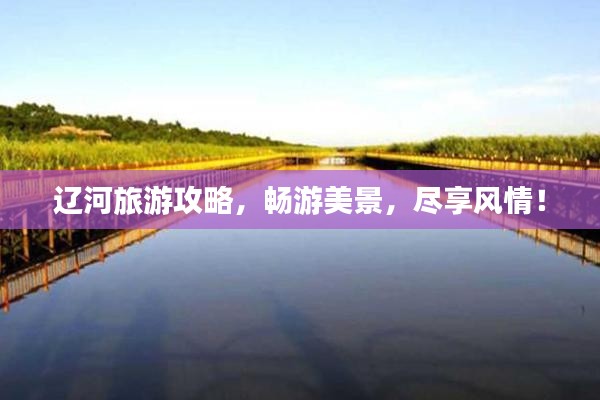 辽河旅游攻略,畅游美景,尽享风情!