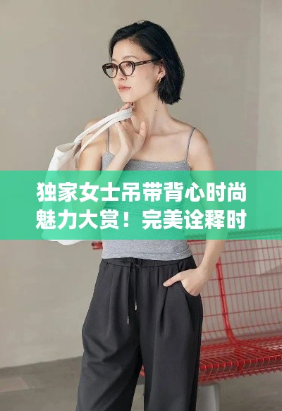 独家女士吊带背心时尚魅力大赏！完美诠释时尚风采