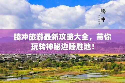 腾冲旅游最新攻略大全,带你玩转神秘边陲胜地!