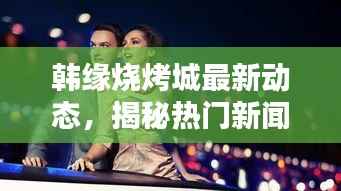 韩缘烧烤城最新动态,揭秘热门新闻热点!