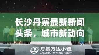 长沙丹寨最新新闻头条,城市新动向闪耀,发展亮点瞩目