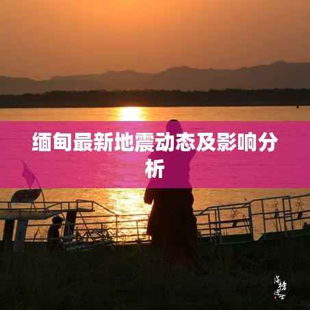 缅甸最新地震动态及影响分析