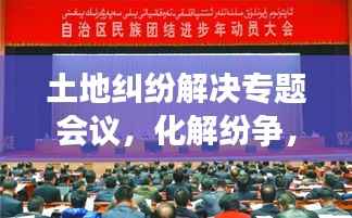 土地纠纷解决专题会议,化解纷争,共筑和谐新篇章