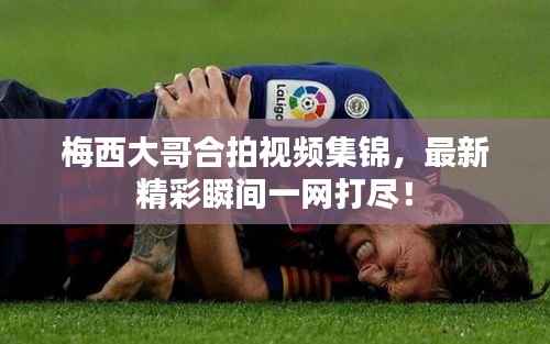 梅西大哥合拍视频集锦,最新精彩瞬间一网打尽!