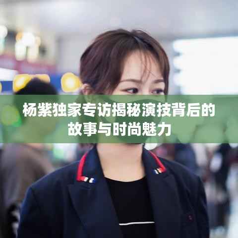 杨紫独家专访揭秘演技背后的故事与时尚魅力