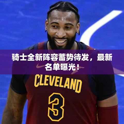 骑士全新阵容蓄势待发,最新名单曝光!