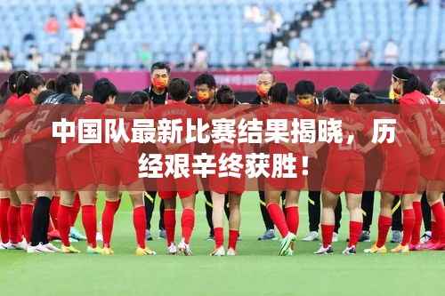 中国队最新比赛结果揭晓，历经艰辛终获胜！