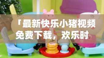 「最新快乐小猪视频免费下载,欢乐时光无限畅享」