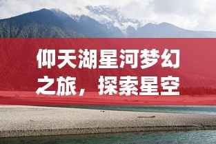 仰天湖星河梦幻之旅,探索星空下的神秘美景攻略